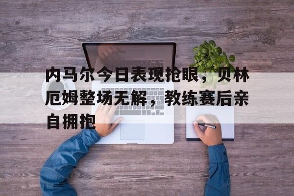 内马尔今日表现抢眼，贝林厄姆整场无解，教练赛后亲自拥抱樊振东模仿贝林厄姆庆祝动作