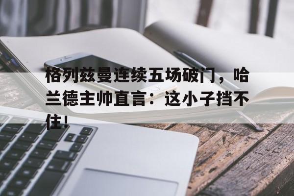 格列兹曼连续五场破门，哈兰德主帅直言：这小子挡不住！格列兹曼在国家队