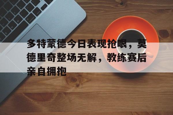多特蒙德今日表现抢眼,莫德里奇整场无解,教练赛后亲自拥抱不莱梅多特蒙德